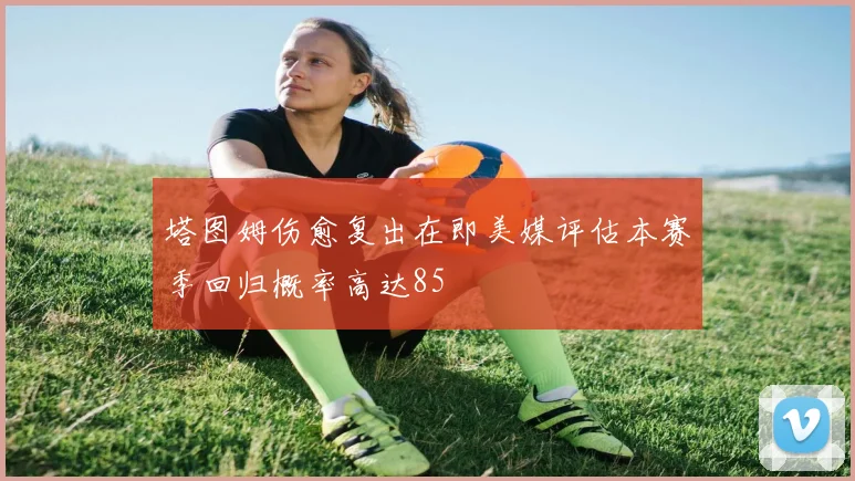 塔图姆伤愈复出在即美媒评估本赛季回归概率高达85
